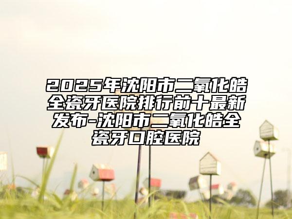 2025年沈阳市二氧化皓全瓷牙医院排行前十最新发布-沈阳市二氧化皓全瓷牙口腔医院