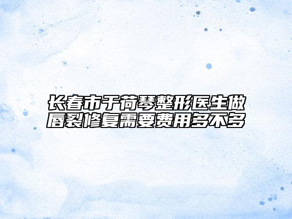 长春市于荷琴整形医生做唇裂修复需要费用多不多