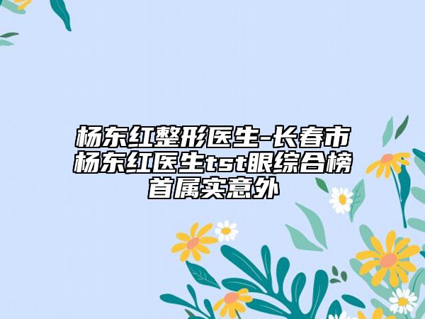 杨东红整形医生-长春市杨东红医生tst眼综合榜首属实意外