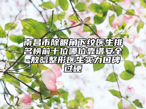 南昌市除眼角下纹医生排名榜前十位哪位靠谱安全-敖晗整形医生实力口碑过硬