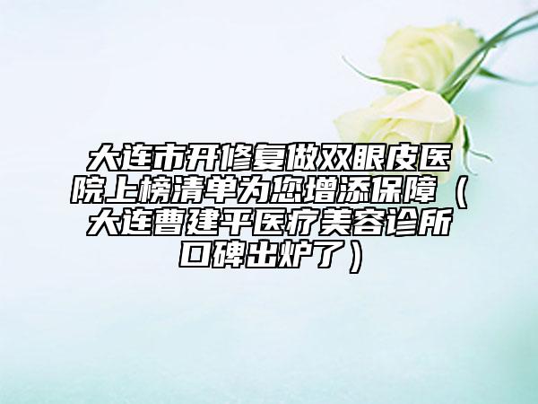 大连市开修复做双眼皮医院上榜清单为您增添保障（大连曹建平医疗美容诊所口碑出炉了）