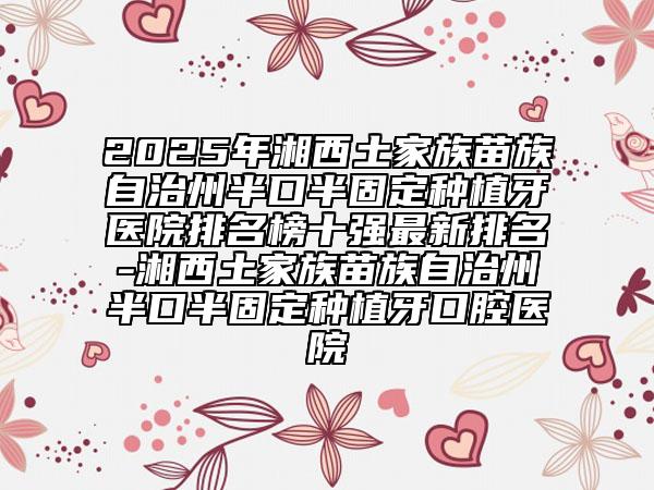 2025年湘西土家族苗族自治州半口半固定种植牙医院排名榜十强最新排名-湘西土家族苗族自治州半口半固定种植牙口腔医院