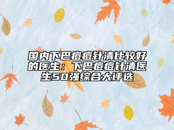 国内下巴痘痘针清比较好的医生：下巴痘痘针清医生50强综合大评选
