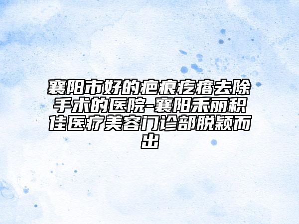 襄阳市好的疤痕疙瘩去除手术的医院-襄阳禾丽积佳医疗美容门诊部脱颖而出