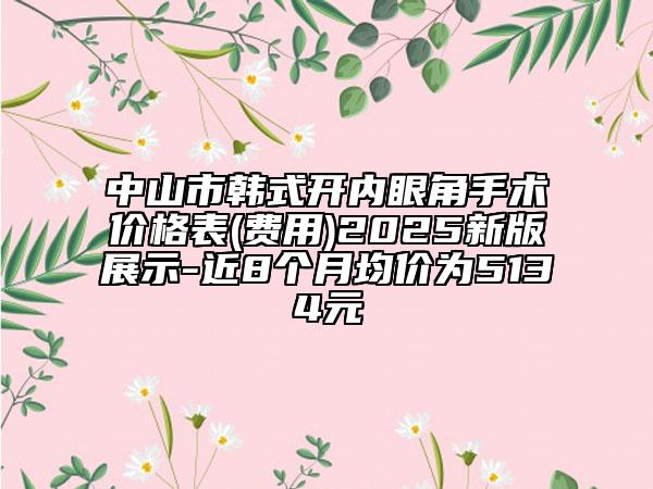 中山市韩式开内眼角手术价格表(费用)2025新版展示-近8个月均价为5134元