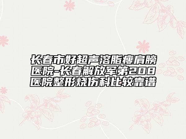 长春市好超声溶脂瘦肩膀医院-长春解放军第208医院整形烧伤科比较靠谱