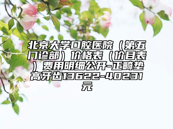 北京大学口腔医院（第五门诊部）价格表（价目表）费用明细公开-正畸垫高牙齿13622-40231元