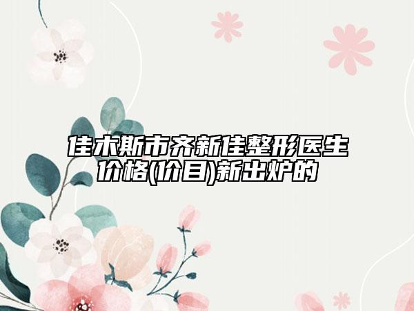 佳木斯市齐新佳整形医生价格(价目)新出炉的