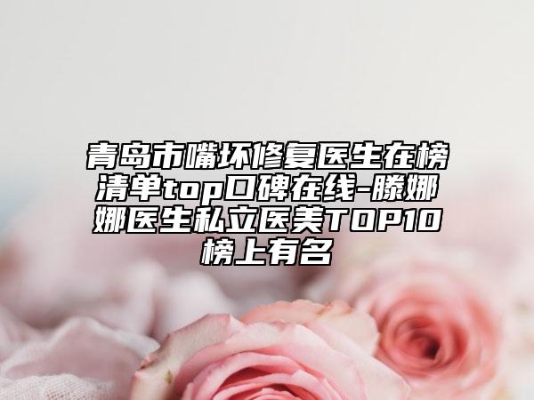 青岛市嘴坏修复医生在榜清单top口碑在线-滕娜娜医生私立医美TOP10榜上有名