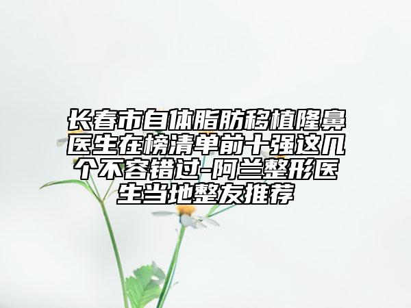 长春市自体脂肪移植隆鼻医生在榜清单前十强这几个不容错过-阿兰整形医生当地整友推荐