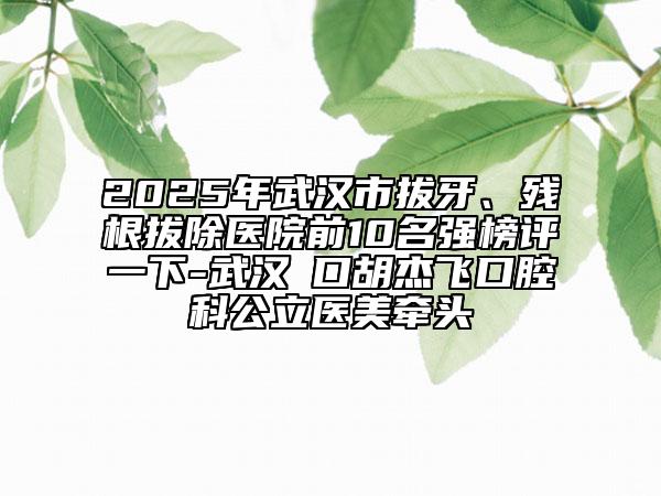 2025年武汉市拔牙、残根拔除医院前10名强榜评一下-武汉硚口胡杰飞口腔科公立医美牵头