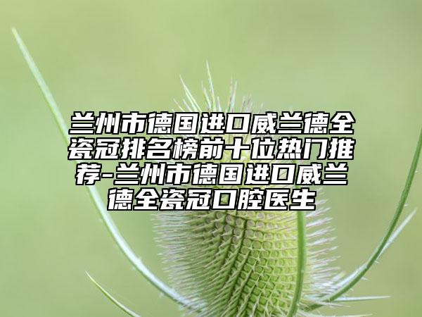 兰州市德国进口威兰德全瓷冠排名榜前十位热门推荐-兰州市德国进口威兰德全瓷冠口腔医生