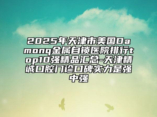 2025年天津市美国Damonq金属自锁医院排行top10强精品汇总-天津精诚口腔门诊口碑实力是强中强