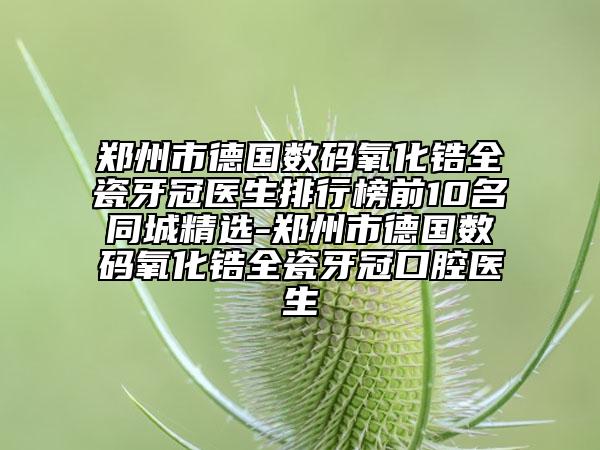郑州市德国数码氧化锆全瓷牙冠医生排行榜前10名同城精选-郑州市德国数码氧化锆全瓷牙冠口腔医生