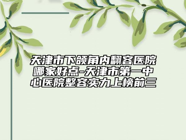 天津市下颌角内翻容医院哪家好点-天津市第一中心医院整容实力上榜前三