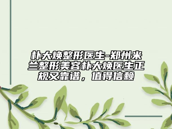 朴大焕整形医生-郑州米兰整形美容朴大焕医生正规又靠谱，值得信赖