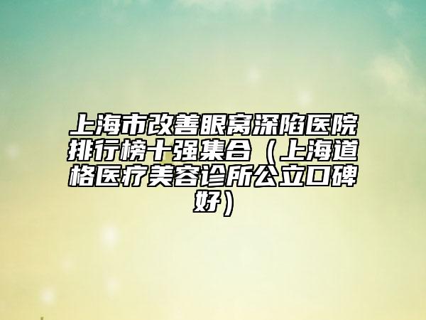 上海市改善眼窝深陷医院排行榜十强集合（上海道格医疗美容诊所公立口碑好）