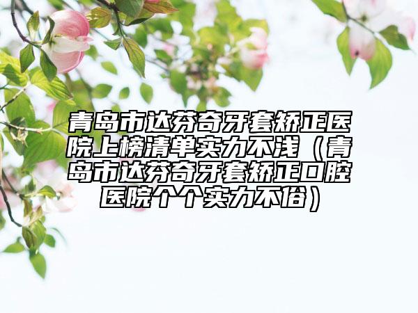 青岛市达芬奇牙套矫正医院上榜清单实力不浅（青岛市达芬奇牙套矫正口腔医院个个实力不俗）