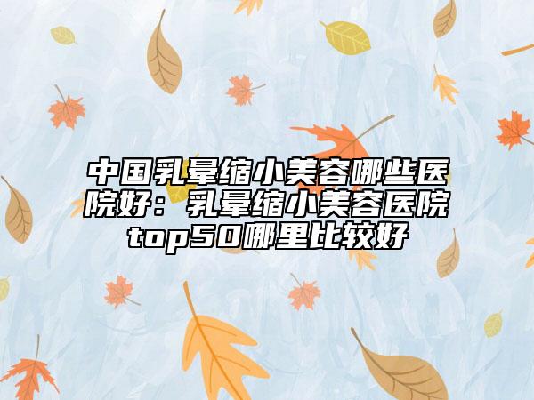 中国乳晕缩小美容哪些医院好：乳晕缩小美容医院top50哪里比较好