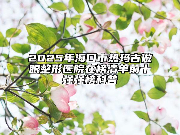 2025年海口市热玛吉做眼整形医院在榜清单前十强强榜科普