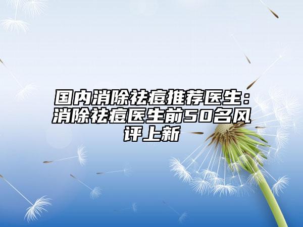 国内消除祛痘推荐医生：消除祛痘医生前50名风评上新