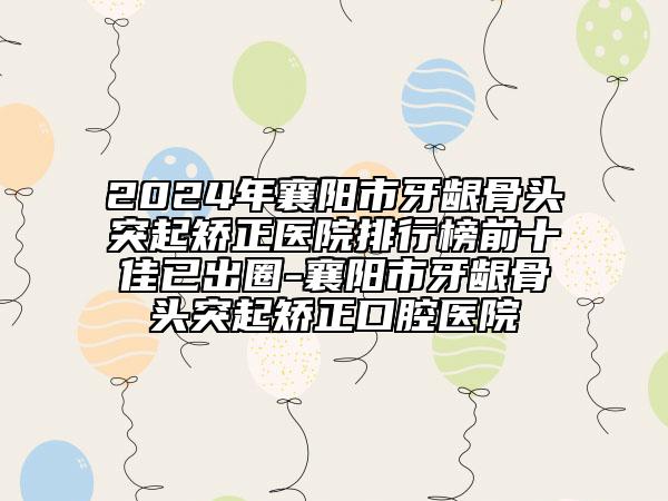 2024年襄阳市牙龈骨头突起矫正医院排行榜前十佳已出圈-襄阳市牙龈骨头突起矫正口腔医院