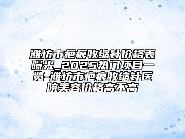 潍坊市疤痕收缩针价格表曝光_2025热门项目一览-潍坊市疤痕收缩针医院美容价格高不高