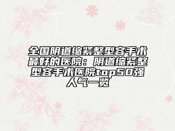 全国阴道缩紧整型容手术最好的医院：阴道缩紧整型容手术医院top50强人气一览