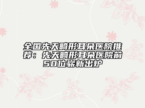 全国先天畸形耳朵医院推荐：先天畸形耳朵医院前50位崭新出炉