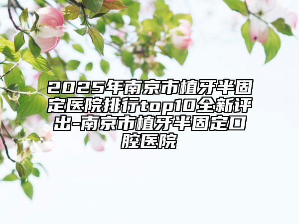 2025年南京市植牙半固定医院排行top10全新评出-南京市植牙半固定口腔医院