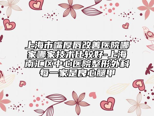 上海市嘴厚唇改善医院哪家哪家技术比较好-上海南汇区中心医院整形外科每一家是良心腿甲