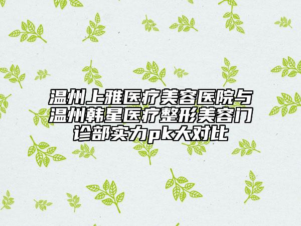 温州上雅医疗美容医院与温州韩星医疗整形美容门诊部实力pk大对比