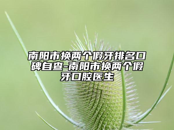 南阳市换两个假牙排名口碑自查-南阳市换两个假牙口腔医生