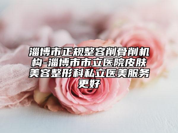 淄博市正规整容削骨削机构-淄博市市立医院皮肤美容整形科私立医美服务更好
