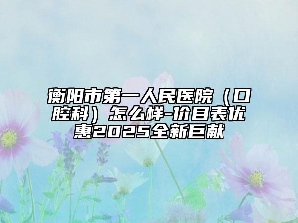 衡阳市第一人民医院（口腔科）怎么样-价目表优惠2025全新巨献