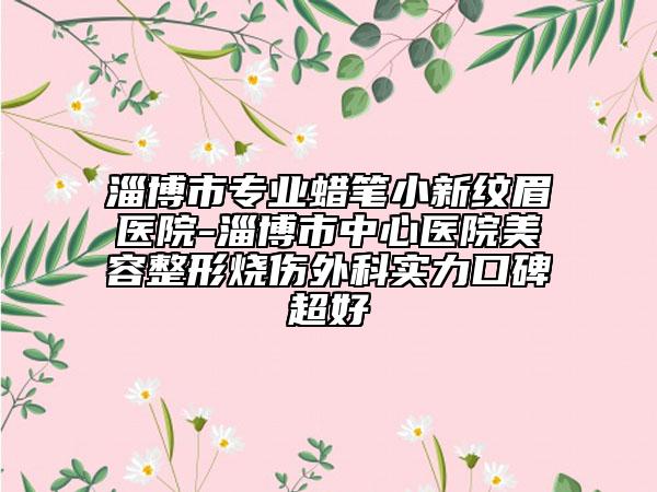 淄博市专业蜡笔小新纹眉医院-淄博市中心医院美容整形烧伤外科实力口碑超好
