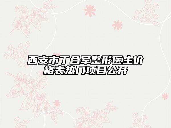 西安市丁合军整形医生价格表热门项目公开