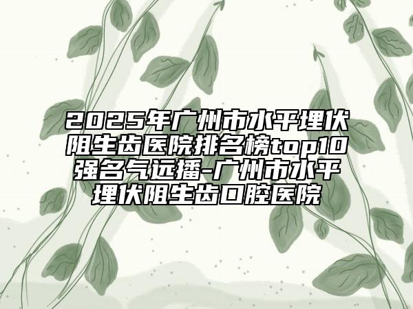 2025年广州市水平埋伏阻生齿医院排名榜top10强名气远播-广州市水平埋伏阻生齿口腔医院