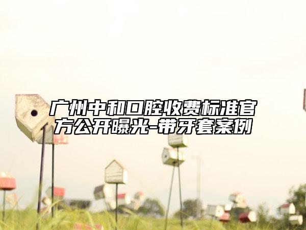 广州中和口腔收费标准官方公开曝光-带牙套案例