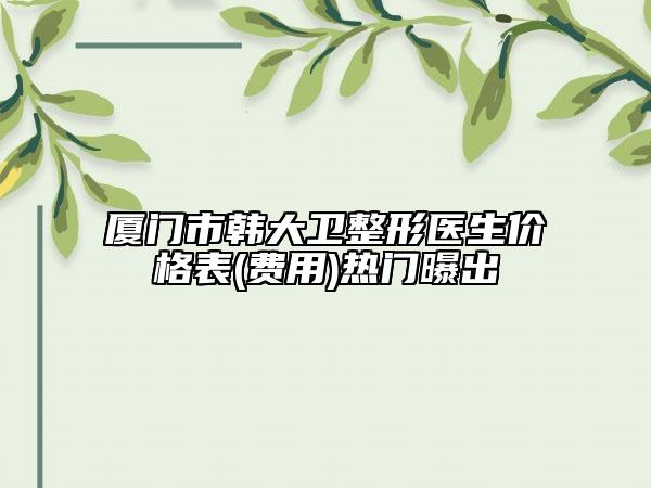 厦门市韩大卫整形医生价格表(费用)热门曝出