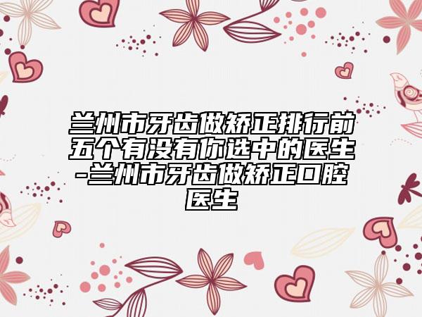兰州市牙齿做矫正排行前五个有没有你选中的医生-兰州市牙齿做矫正口腔医生