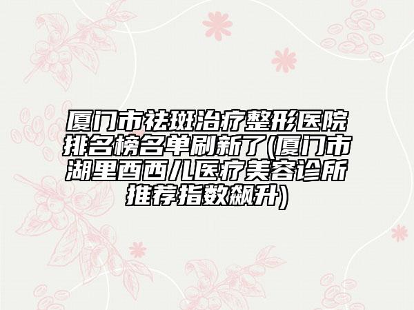 厦门市祛斑治疗整形医院排名榜名单刷新了(厦门市湖里酉西儿医疗美容诊所推荐指数飙升)