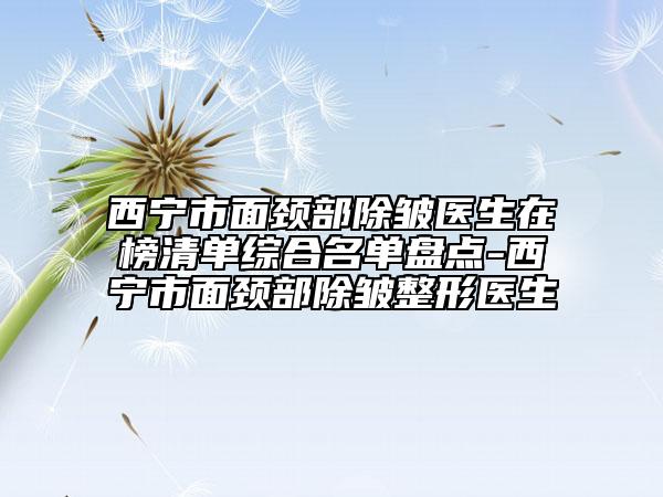 西宁市面颈部除皱医生在榜清单综合名单盘点-西宁市面颈部除皱整形医生