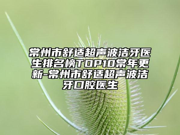 常州市舒适超声波洁牙医生排名榜TOP10常年更新-常州市舒适超声波洁牙口腔医生