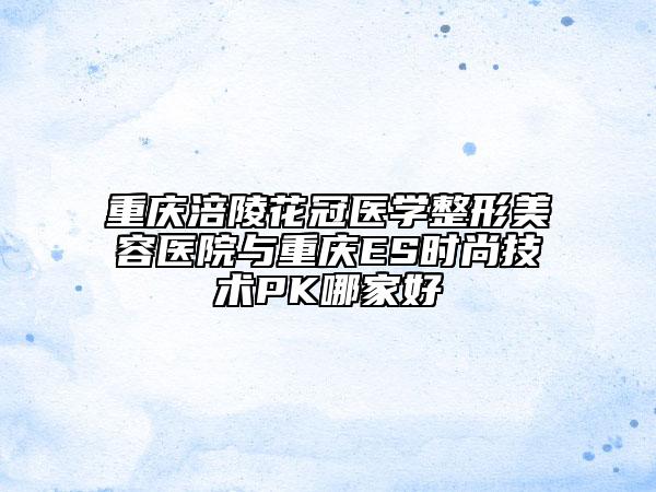 重庆涪陵花冠医学整形美容医院与重庆ES时尚技术PK哪家好