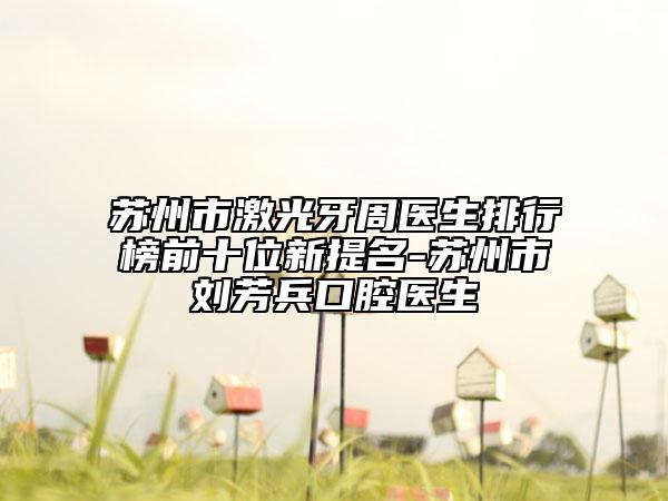苏州市激光牙周医生排行榜前十位新提名-苏州市刘芳兵口腔医生