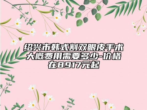 绍兴市韩式割双眼皮手术大概费用需要多少-价格在8917元起