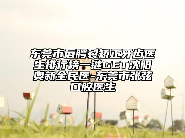 东莞市唇腭裂矫正牙齿医生排行榜一键GET沈阳奥新全民医-东莞市张弦口腔医生