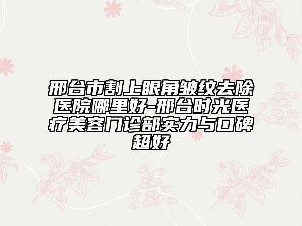 邢台市割上眼角皱纹去除医院哪里好-邢台时光医疗美容门诊部实力与口碑超好