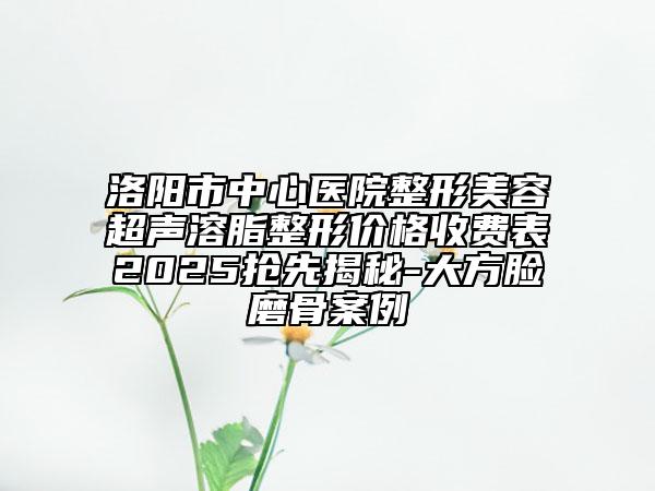 洛阳市中心医院整形美容超声溶脂整形价格收费表2025抢先揭秘-大方脸磨骨案例